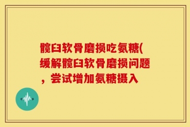 髋臼软骨磨损吃氨糖(缓解髋臼软骨磨损问题，尝试增加氨糖摄入