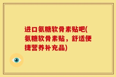 进口氨糖软骨素贴吧(氨糖软骨素贴，舒适便捷营养补充品)