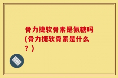 骨力捷软骨素是氨糖吗(骨力捷软骨素是什么？)