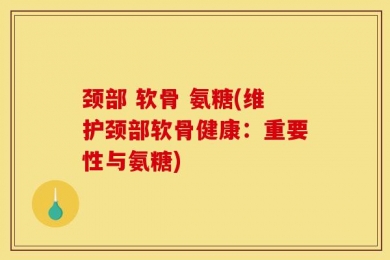 颈部 软骨 氨糖(维护颈部软骨健康：重要性与氨糖)