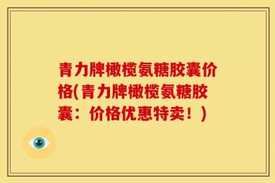 青力牌橄榄氨糖胶囊价格(青力牌橄榄氨糖胶囊：价格优惠特卖！)
