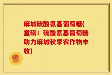 麻城硫酸氨基葡萄糖(重磅！硫酸氨基葡萄糖助力麻城秋季农作物丰收)
