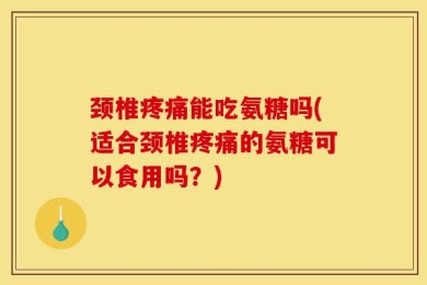 颈椎疼痛能吃氨糖吗(适合颈椎疼痛的氨糖可以食用吗？)
