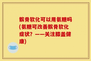 髌骨软化可以用氨糖吗(氨糖可改善髌骨软化症状？——关注膝盖健康)