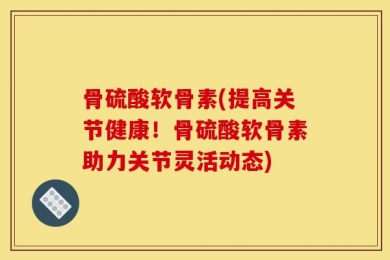 骨硫酸软骨素(提高关节健康！骨硫酸软骨素助力关节灵活动态)