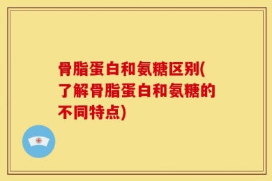 骨脂蛋白和氨糖区别(了解骨脂蛋白和氨糖的不同特点)