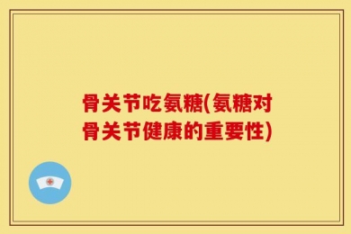 骨关节吃氨糖(氨糖对骨关节健康的重要性)