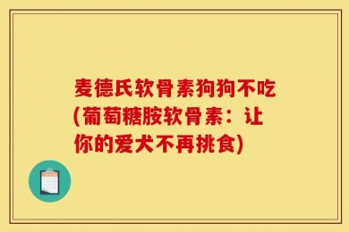 麦德氏软骨素狗狗不吃(葡萄糖胺软骨素：让你的爱犬不再挑食)