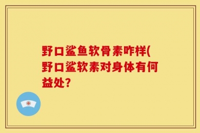 野口鲨鱼软骨素咋样(野口鲨软素对身体有何益处？