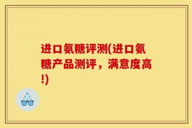 进口氨糖评测(进口氨糖产品测评，满意度高!)