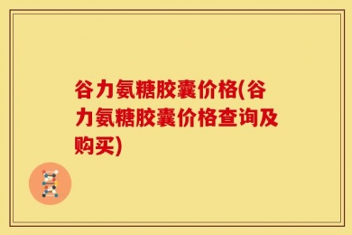 谷力氨糖胶囊价格(谷力氨糖胶囊价格查询及购买)