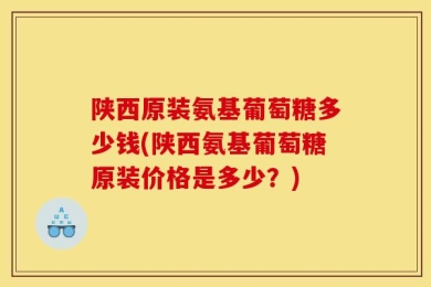 陕西原装氨基葡萄糖多少钱(陕西氨基葡萄糖原装价格是多少？)