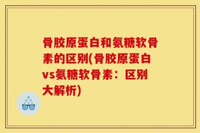骨胶原蛋白和氨糖软骨素的区别(骨胶原蛋白vs氨糖软骨素：区别大解析)