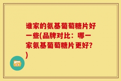 谁家的氨基葡萄糖片好一些(品牌对比：哪一家氨基葡萄糖片更好？)