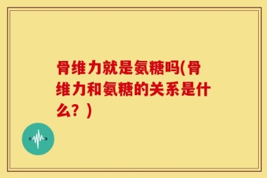 骨维力就是氨糖吗(骨维力和氨糖的关系是什么？)