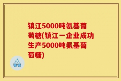 镇江5000吨氨基葡萄糖(镇江一企业成功生产5000吨氨基葡萄糖)
