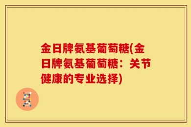 金日牌氨基葡萄糖(金日牌氨基葡萄糖：关节健康的专业选择)