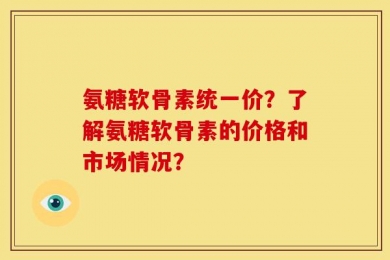 氨糖软骨素统一价？了解氨糖软骨素的价格和市场情况？