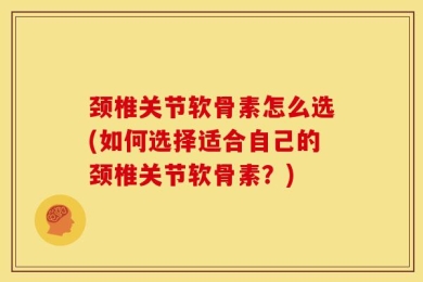 颈椎关节软骨素怎么选(如何选择适合自己的颈椎关节软骨素？)