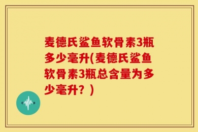 麦德氏鲨鱼软骨素3瓶多少毫升(麦德氏鲨鱼软骨素3瓶总含量为多少毫升？)