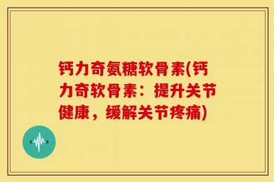 钙力奇氨糖软骨素(钙力奇软骨素：提升关节健康，缓解关节疼痛)