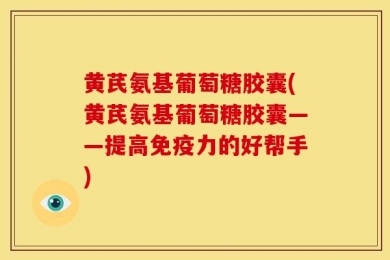 黄芪氨基葡萄糖胶囊(黄芪氨基葡萄糖胶囊——提高免疫力的好帮手)