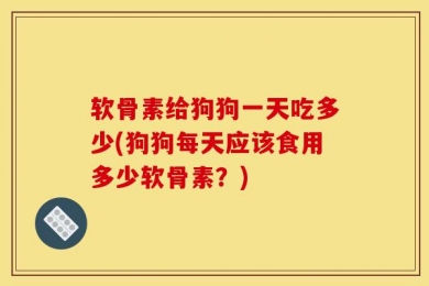软骨素给狗狗一天吃多少(狗狗每天应该食用多少软骨素？)