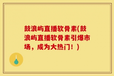 鼓浪屿直播软骨素(鼓浪屿直播软骨素引爆市场，成为大热门！)