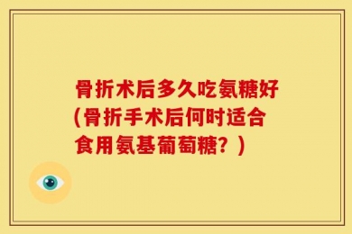 骨折术后多久吃氨糖好(骨折手术后何时适合食用氨基葡萄糖？)