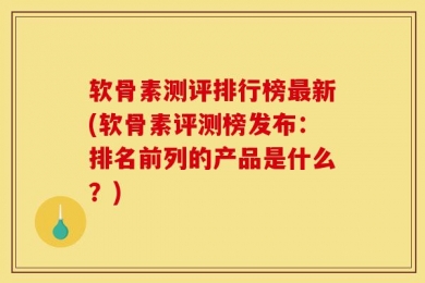 软骨素测评排行榜最新(软骨素评测榜发布：排名前列的产品是什么？)