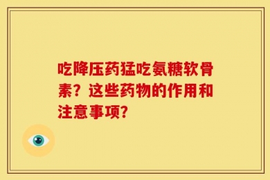 吃降压药猛吃氨糖软骨素？这些药物的作用和注意事项？