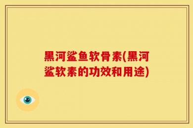 黑河鲨鱼软骨素(黑河鲨软素的功效和用途)
