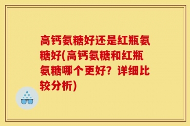 高钙氨糖好还是红瓶氨糖好(高钙氨糖和红瓶氨糖哪个更好？详细比较分析)