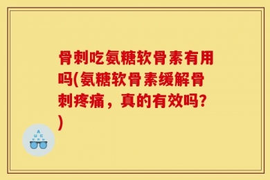 骨刺吃氨糖软骨素有用吗(氨糖软骨素缓解骨刺疼痛，真的有效吗？)