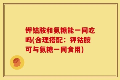 钾钴胺和氨糖能一同吃吗(合理搭配：钾钴胺可与氨糖一同食用)