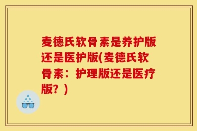 麦德氏软骨素是养护版还是医护版(麦德氏软骨素：护理版还是医疗版？)