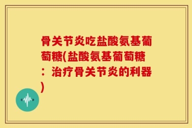 骨关节炎吃盐酸氨基葡萄糖(盐酸氨基葡萄糖：治疗骨关节炎的利器)