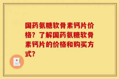 国药氨糖软骨素钙片价格？了解国药氨糖软骨素钙片的价格和购买方式？
