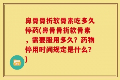 鼻骨骨折软骨素吃多久停药(鼻骨骨折软骨素，需要服用多久？药物停用时间规定是什么？)