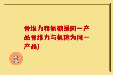 骨维力和氨糖是同一产品骨维力与氨糖为同一产品)