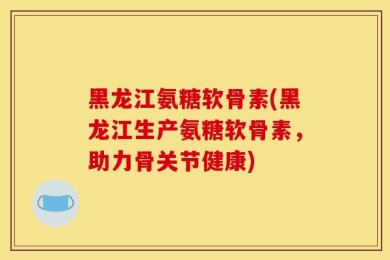 黑龙江氨糖软骨素(黑龙江生产氨糖软骨素，助力骨关节健康)