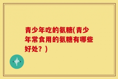 青少年吃的氨糖(青少年常食用的氨糖有哪些好处？)