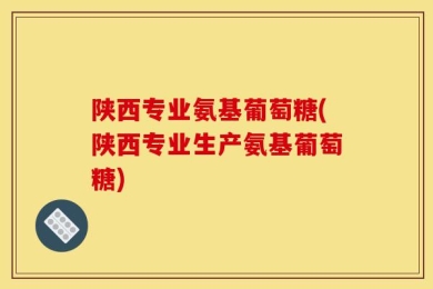 陕西专业氨基葡萄糖(陕西专业生产氨基葡萄糖)