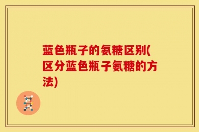 蓝色瓶子的氨糖区别(区分蓝色瓶子氨糖的方法)