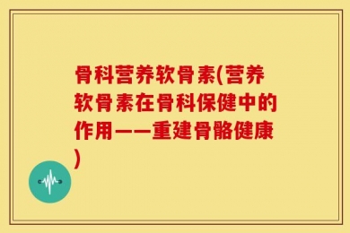 骨科营养软骨素(营养软骨素在骨科保健中的作用——重建骨骼健康)