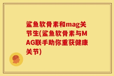 鲨鱼软骨素和mag关节生(鲨鱼软骨素与MAG联手助你重获健康关节)