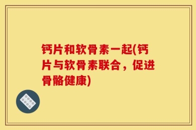 钙片和软骨素一起(钙片与软骨素联合，促进骨骼健康)