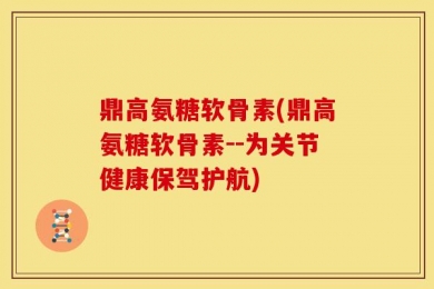 鼎高氨糖软骨素(鼎高氨糖软骨素--为关节健康保驾护航)