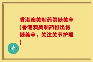 香港澳美制药氨糖美辛(香港澳美制药推出氨糖美辛，关注关节护理)
