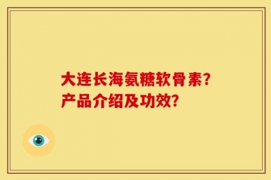 大连长海氨糖软骨素？产品介绍及功效？